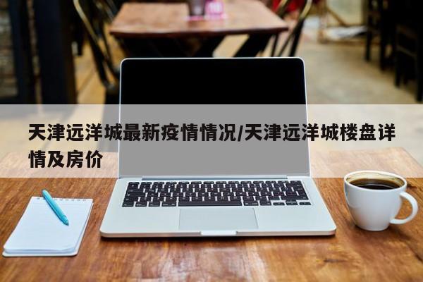天津远洋城最新疫情情况／天津远洋城楼盘详情及房价