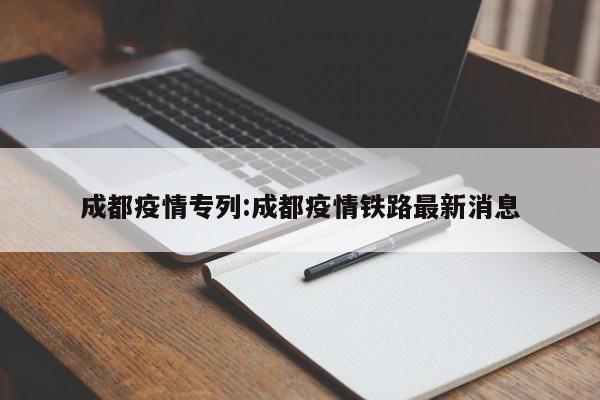成都疫情专列：成都疫情铁路最新消息