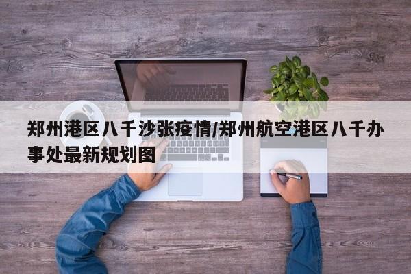 郑州港区八千沙张疫情／郑州航空港区八千办事处最新规划图