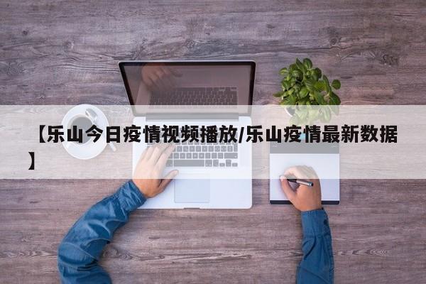 【乐山今日疫情视频播放／乐山疫情最新数据】