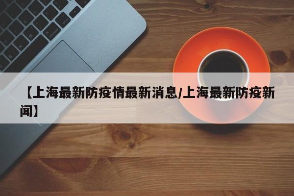 【上海最新防疫情最新消息／上海最新防疫新闻】