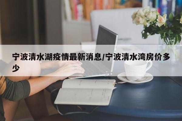 宁波清水湖疫情最新消息／宁波清水湾房价多少