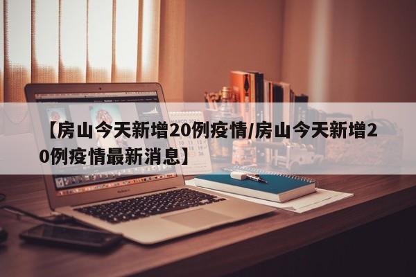 【房山今天新增20例疫情／房山今天新增20例疫情最新消息】