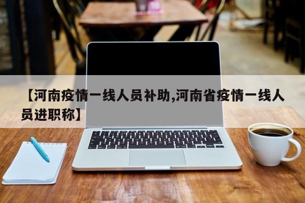 【河南疫情一线人员补助,河南省疫情一线人员进职称】
