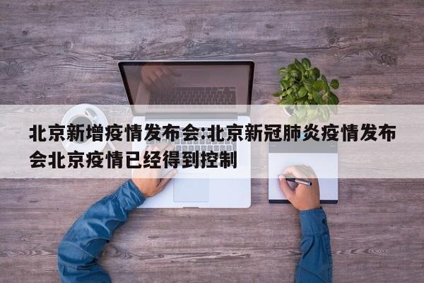 北京新增疫情发布会：北京新冠肺炎疫情发布会北京疫情已经得到控制