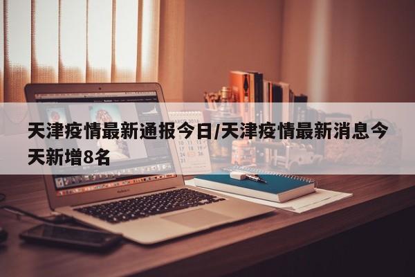 天津疫情最新通报今日／天津疫情最新消息今天新增8名