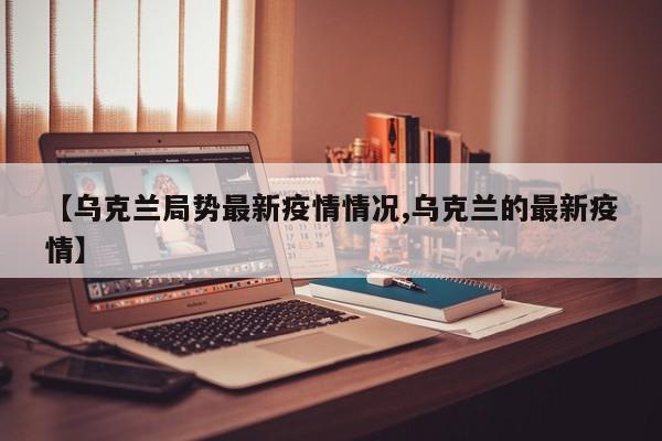 【乌克兰局势最新疫情情况,乌克兰的最新疫情】
