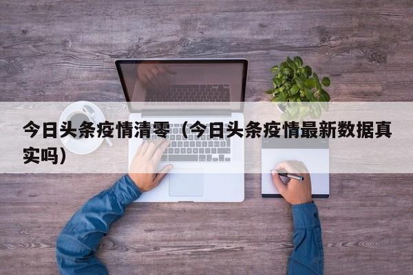 今日头条疫情清零（今日头条疫情最新数据真实吗）