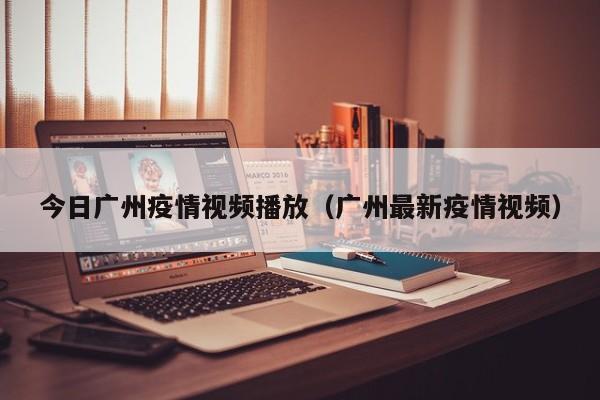 今日广州疫情视频播放（广州最新疫情视频）