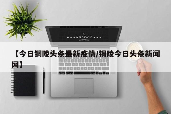 【今日铜陵头条最新疫情／铜陵今日头条新闻网】