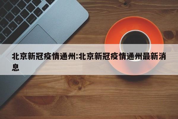 北京新冠疫情通州：北京新冠疫情通州最新消息