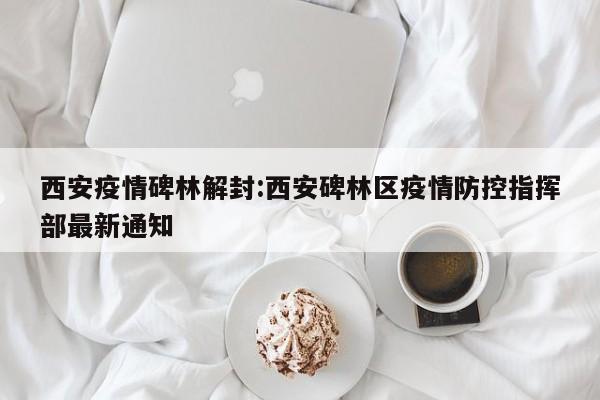西安疫情碑林解封：西安碑林区疫情防控指挥部最新通知