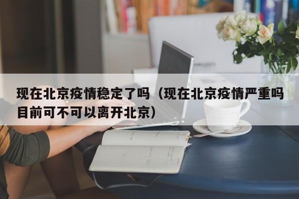 现在北京疫情稳定了吗（现在北京疫情严重吗目前可不可以离开北京）