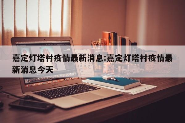 嘉定灯塔村疫情最新消息：嘉定灯塔村疫情最新消息今天