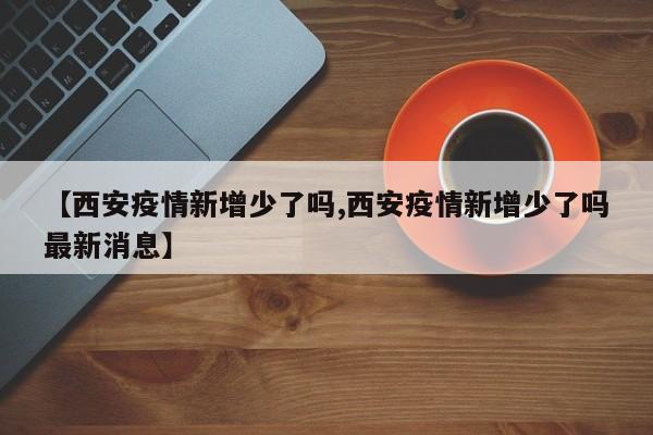 【西安疫情新增少了吗,西安疫情新增少了吗最新消息】