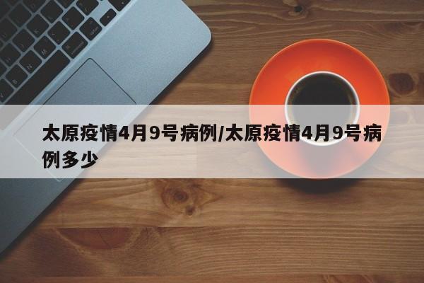 太原疫情4月9号病例／太原疫情4月9号病例多少