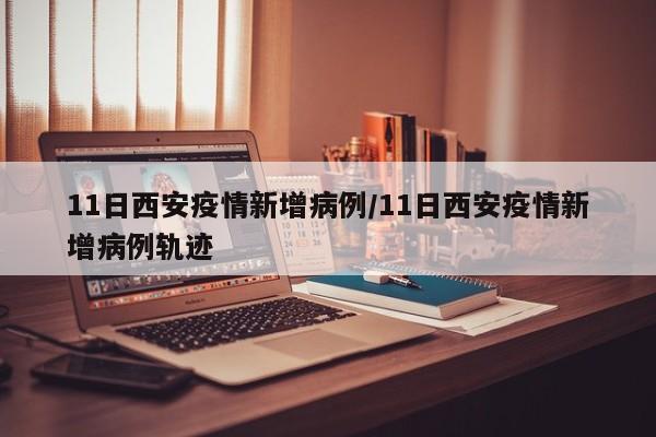 11日西安疫情新增病例／11日西安疫情新增病例轨迹