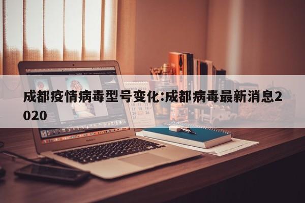 成都疫情病毒型号变化：成都病毒最新消息2020
