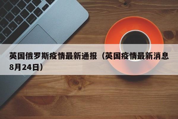英国俄罗斯疫情最新通报（英国疫情最新消息8月24日）