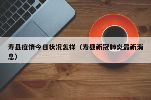 寿县疫情今日状况怎样（寿县新冠肺炎最新消息）