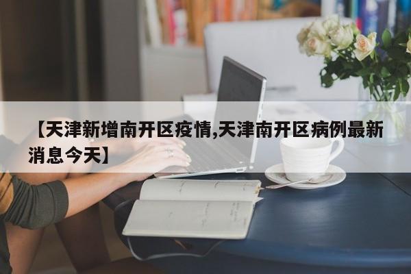 【天津新增南开区疫情,天津南开区病例最新消息今天】
