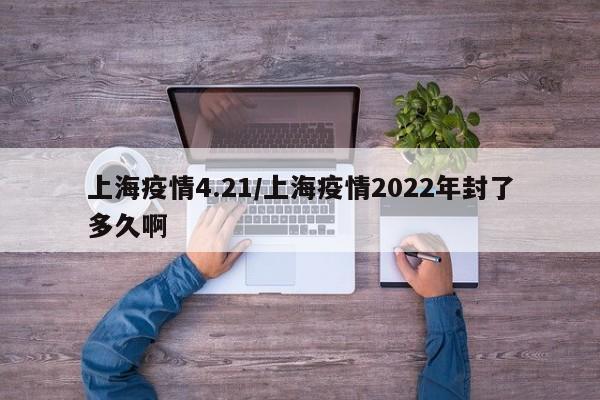 上海疫情4.21／上海疫情2022年封了多久啊
