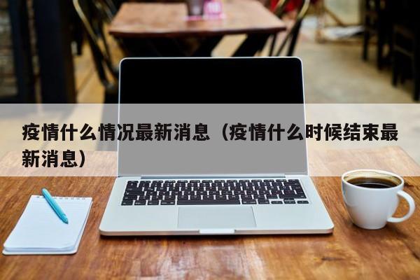 疫情什么情况最新消息（疫情什么时候结束最新消息）