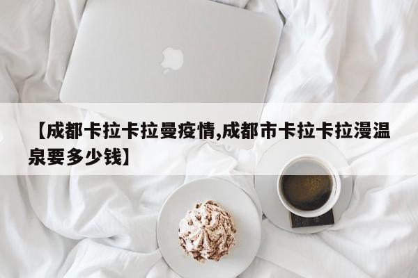 【成都卡拉卡拉曼疫情,成都市卡拉卡拉漫温泉要多少钱】