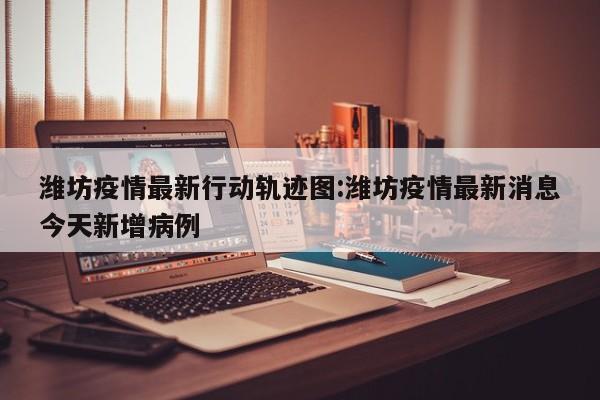 潍坊疫情最新行动轨迹图：潍坊疫情最新消息今天新增病例