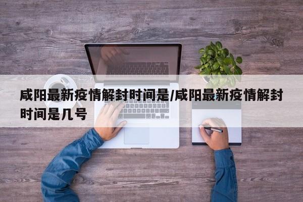咸阳最新疫情解封时间是／咸阳最新疫情解封时间是几号