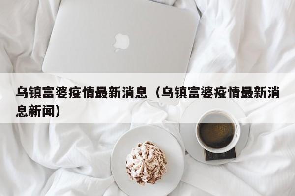 乌镇富婆疫情最新消息（乌镇富婆疫情最新消息新闻）
