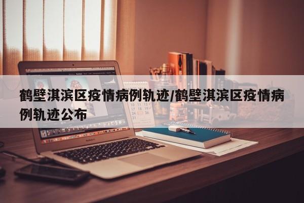 鹤壁淇滨区疫情病例轨迹／鹤壁淇滨区疫情病例轨迹公布