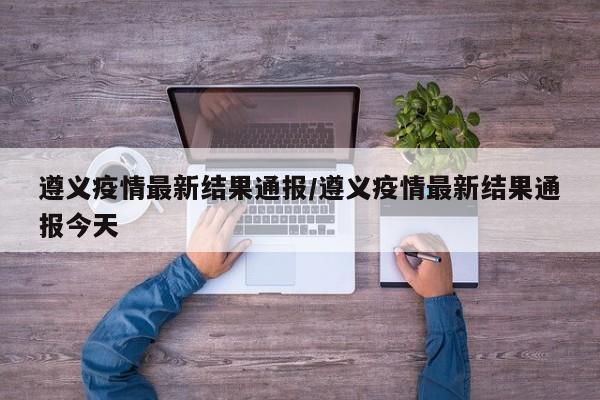 遵义疫情最新结果通报／遵义疫情最新结果通报今天