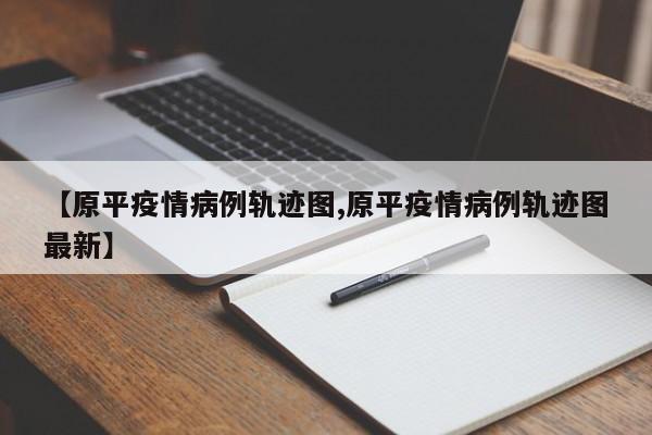 【原平疫情病例轨迹图,原平疫情病例轨迹图最新】