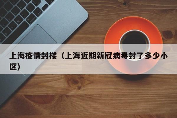 上海疫情封楼（上海近期新冠病毒封了多少小区）