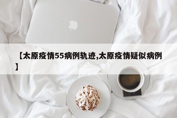 【太原疫情55病例轨迹,太原疫情疑似病例】