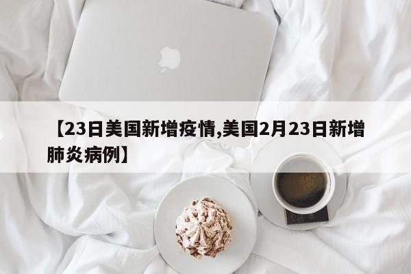 【23日美国新增疫情,美国2月23日新增肺炎病例】