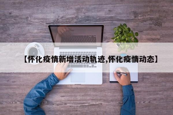 【怀化疫情新增活动轨迹,怀化疫情动态】