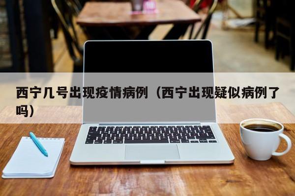 西宁几号出现疫情病例（西宁出现疑似病例了吗）