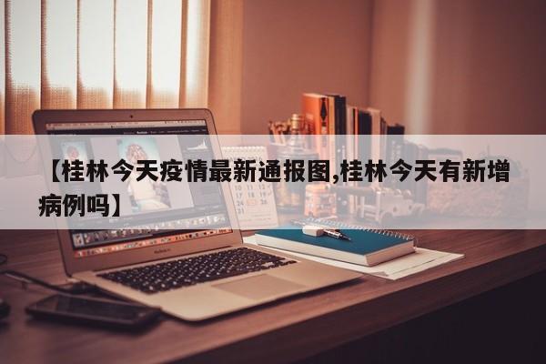 【桂林今天疫情最新通报图,桂林今天有新增病例吗】
