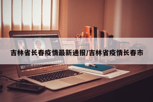 吉林省长春疫情最新通报／吉林省疫情长春市