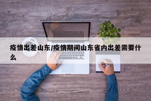 疫情出差山东／疫情期间山东省内出差需要什么