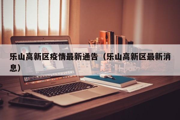 乐山高新区疫情最新通告（乐山高新区最新消息）