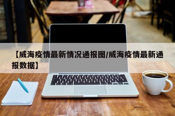 【威海疫情最新情况通报图／威海疫情最新通报数据】