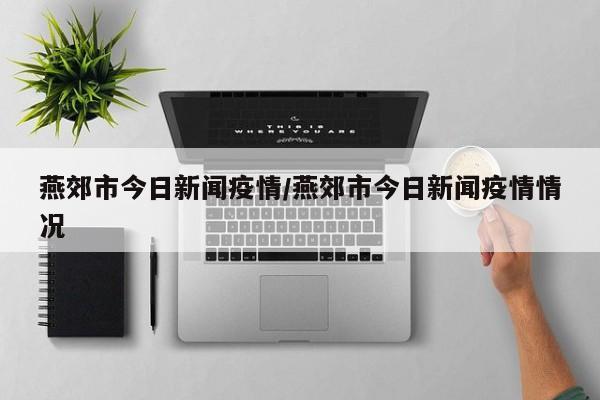 燕郊市今日新闻疫情／燕郊市今日新闻疫情情况