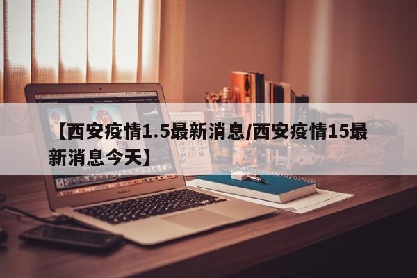 【西安疫情1.5最新消息／西安疫情15最新消息今天】
