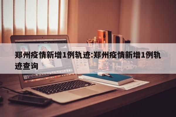 郑州疫情新增1例轨迹：郑州疫情新增1例轨迹查询