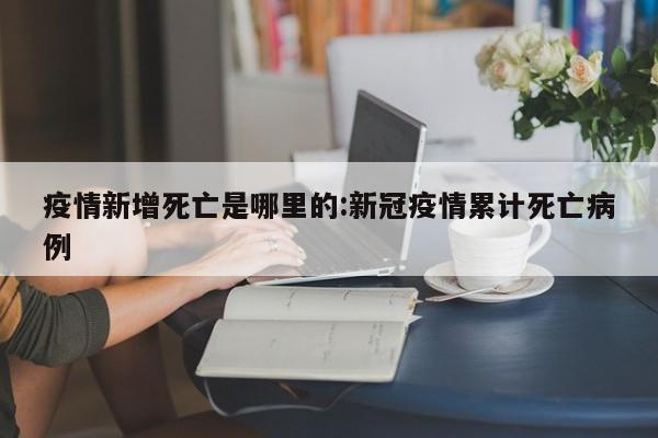 疫情新增死亡是哪里的：新冠疫情累计死亡病例