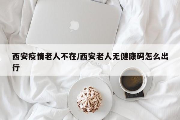 西安疫情老人不在／西安老人无健康码怎么出行