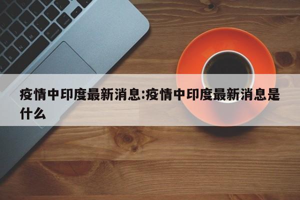 疫情中印度最新消息：疫情中印度最新消息是什么